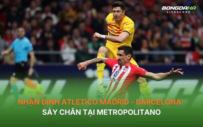Nhận định Atletico Madrid - Barcelona: Sảy chân tại Metropolitano