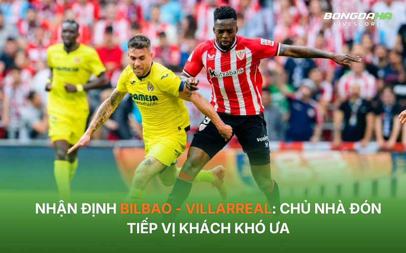 Nhận định Bilbao - Villarreal: Chủ nhà đón tiếp vị khách khó ưa