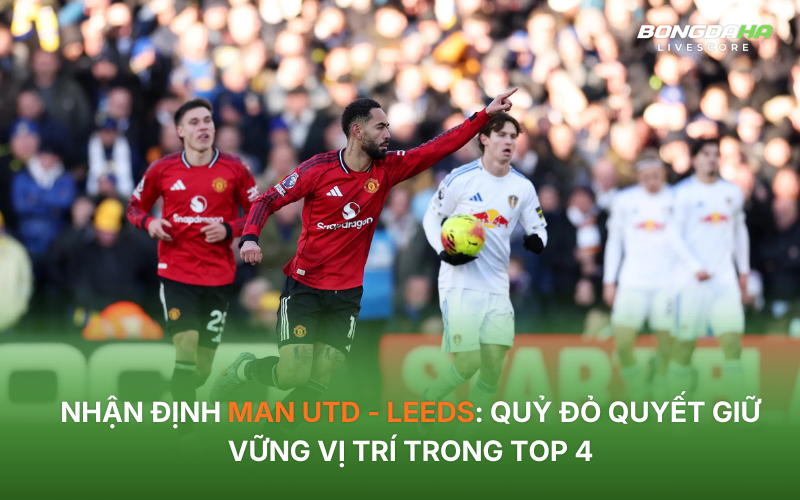 Nhận định Man Utd - Leeds: Quỷ đỏ quyết giữ vững vị trí trong Top 4