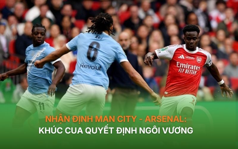 Nhận định Man City - Arsenal: Khúc cua quyết định ngôi vương 