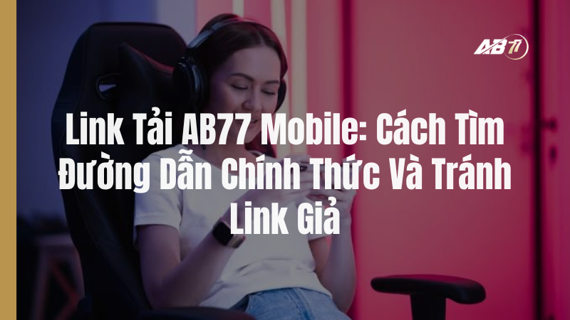 Link Tải AB77 Mobile: Cách Tìm Đường Dẫn Chính Thức Và Tránh Link Giả