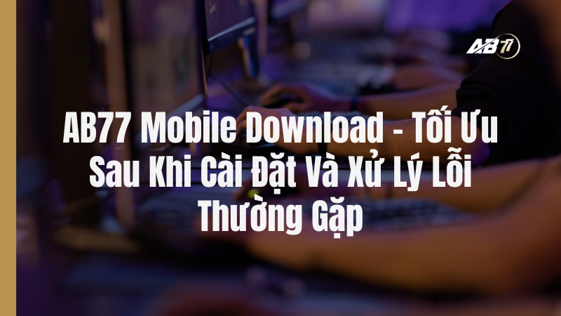 AB77 Mobile Download – Tối Ưu Sau Khi Cài Đặt Và Xử Lý Lỗi Thường Gặp