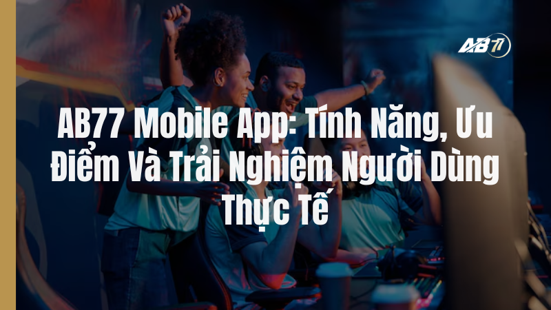 AB77 Mobile App: Tính Năng, Ưu Điểm Và Trải Nghiệm Người Dùng Thực Tế